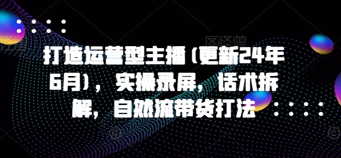 打造运营型主播(更新25年3月)，实操录屏，话术拆解，自然流带货打法-创新社-资源网-最新项目分享网站