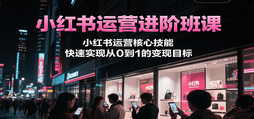 小红书运营进阶班课，小红书运营核心技能，快速实现从0到1的变现目标-创新社-资源网-最新项目分享网站