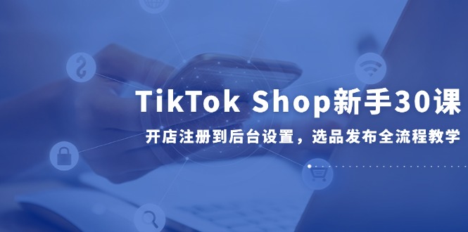 TikTok Shop新手30课，开店注册到后台设置，选品发布全流程教学-创新社-资源网-最新项目分享网站