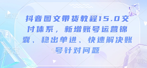 抖音图文带货教程15.0交付体系，新增账号运营锦囊、稳出单进、快速解决账号针对问题-创新社-资源网-最新项目分享网站