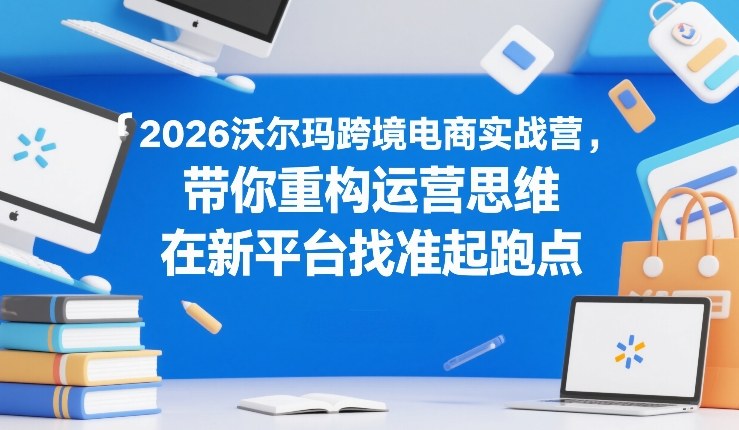 2026沃尔玛跨境电商实战营，带你重构运营思维，在新平台找准起跑点-创新社-资源网-最新项目分享网站