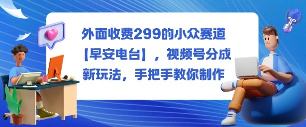 外面收费299的小众赛道【早安电台】,视频号分成新玩法,手把手教你制作-创新社-资源网-最新项目分享网站