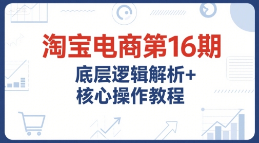 淘宝电商第16期，底层逻辑解析+核心操作教程，运营、推广提升能力的必学课程+配套资料-创新社-资源网-最新项目分享网站
