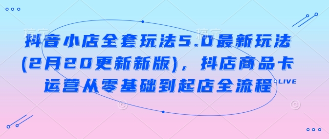 抖音小店全套玩法5.0最新玩法(2月20更新新版)，抖店商品卡运营从零基础到起店全流程-创新社-资源网-最新项目分享网站