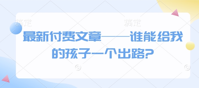 最新付费文章——谁能给我的孩子一个出路?-创新社-资源网-最新项目分享网站