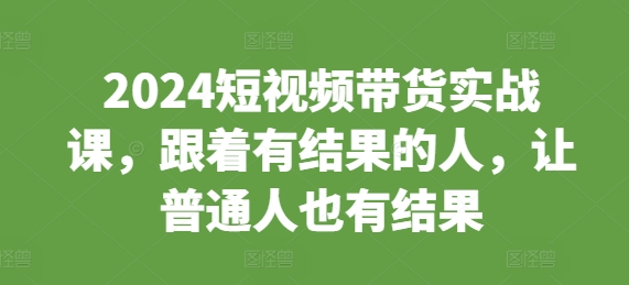 2024短视频带货实战课，跟着有结果的人，让普通人也有结果-创新社-资源网-最新项目分享网站