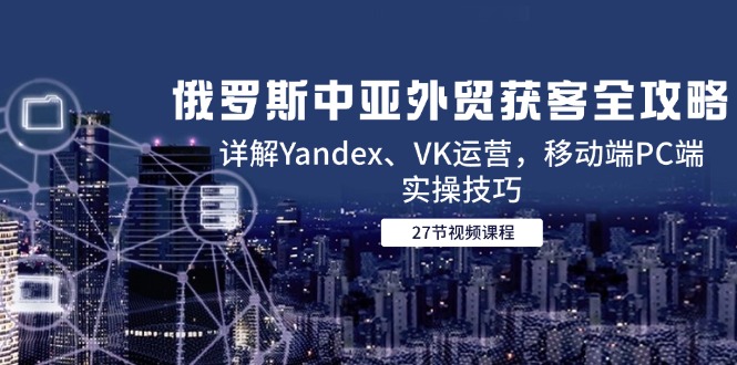 俄罗斯中亚外贸获客全攻略，详解Yandex、VK运营，移动端PC端实操技巧-创新社-资源网-最新项目分享网站
