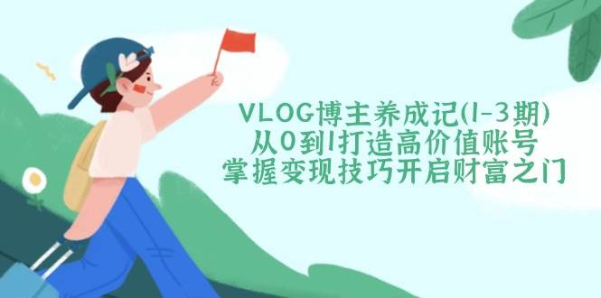VLOG博主养成记(1-3期)从0到1打造高价值账号，掌握变现技巧开启财富之门-创新社-资源网-最新项目分享网站