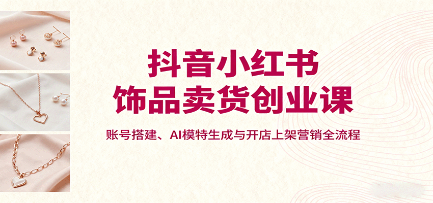 抖音小红书饰品卖货创业课，账号搭建、AI模特生成与开店上架营销全流程-创新社-资源网-最新项目分享网站
