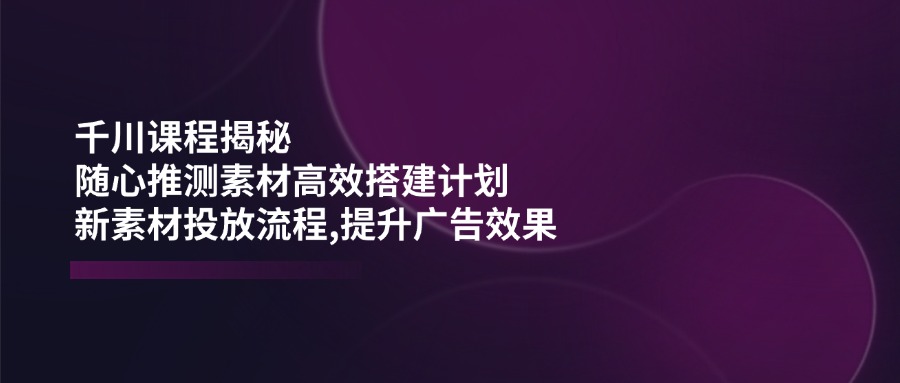 千川课程揭秘：随心推测素材高效搭建计划,新素材投放流程,提升广告效果-创新社-资源网-最新项目分享网站