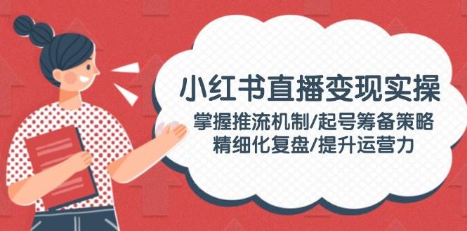 小红书直播变现实操：掌握推流机制/起号筹备策略/精细化复盘/提升运营力-创新社-资源网-最新项目分享网站-搞砸网络——教你躺赚