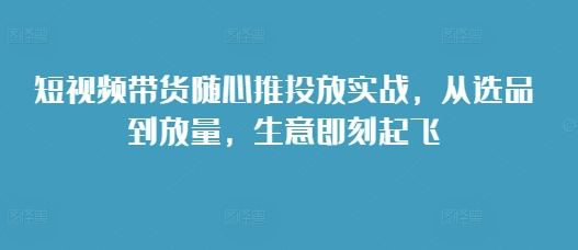 短视频带货随心推投放实战，从选品到放量，生意即刻起飞-创新社-资源网-最新项目分享网站