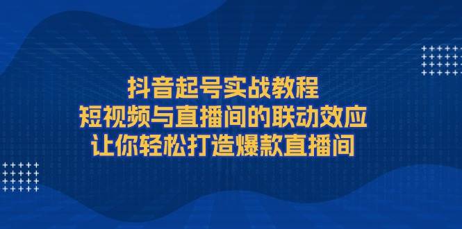 抖音起号实战教程，短视频与直播间的联动效应，让你轻松打造爆款直播间-创新社-资源网-最新项目分享网站