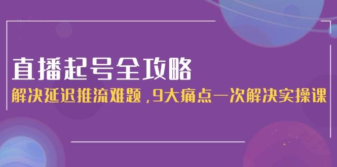 直播起号全攻略：解决延迟推流难题，9大痛点一次解决实操课-创新社-资源网-最新项目分享网站