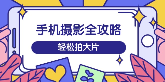 手机摄影全攻略，从拍摄到剪辑，训练营带你玩转短视频，轻松拍大片-创新社-资源网-最新项目分享网站