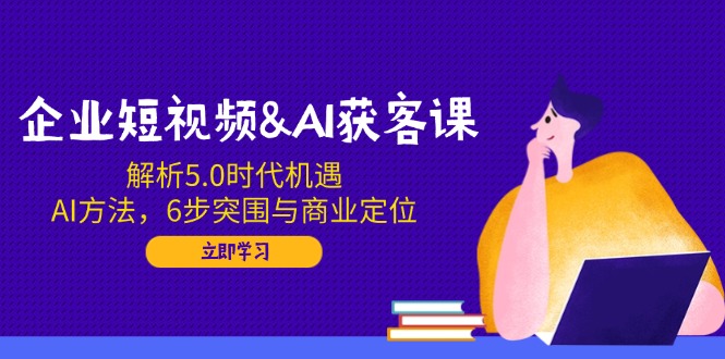 企业短视频&AI获客课：解析5.0时代机遇，AI方法，6步突围与商业定位-创新社-资源网-最新项目分享网站