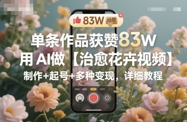 单条作品获赞83W，用AI做【治愈花卉视频】，制作+起号+多种变现，详细教程-创新社-资源网-最新项目分享网站