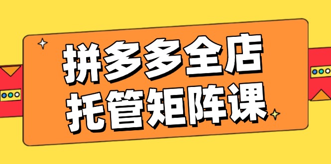 拼多多全店托管矩阵课，盈利动销玩法，高效计划设置，提升店铺效益-创新社-资源网-最新项目分享网站