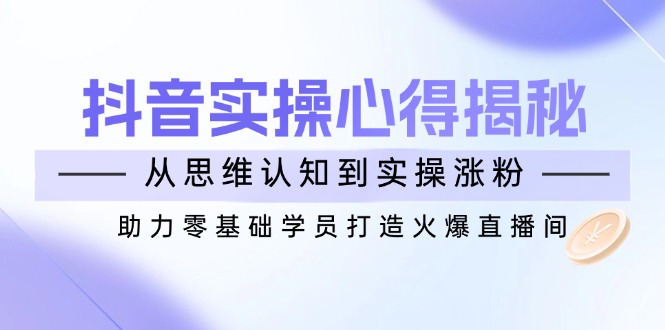 抖音实战心得揭秘，从思维认知到实操涨粉，助力零基础学员打造火爆直播间-创新社-资源网-最新项目分享网站