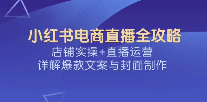 小红书电商直播全攻略，店铺实操+直播运营，详解爆款文案与封面制作-创新社-资源网-最新项目分享网站