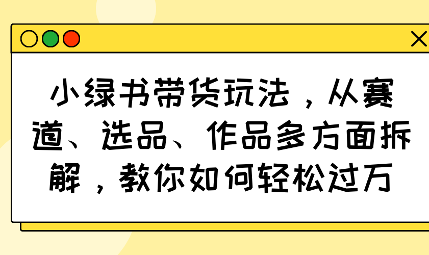 小绿书带货玩法，从赛道、选品、作品多方面拆解，教你如何轻松过万-创新社-资源网-最新项目分享网站