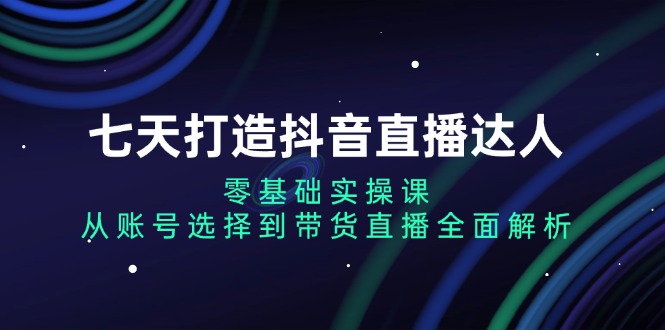 七天打造抖音直播达人：零基础实操课，从账号选择到带货直播全面解析-创新社-资源网-最新项目分享网站