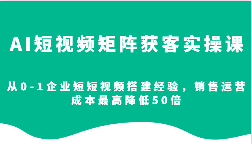 AI短视频矩阵获客实操课，从0-1企业短短视频搭建经验，销售运营成本最高降低50倍-创新社-资源网-最新项目分享网站