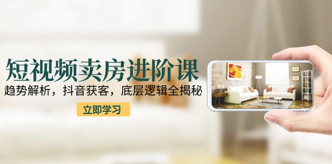 短视频卖房进阶课：趋势解析，抖音获客，底层逻辑全揭秘-创新社-资源网-最新项目分享网站