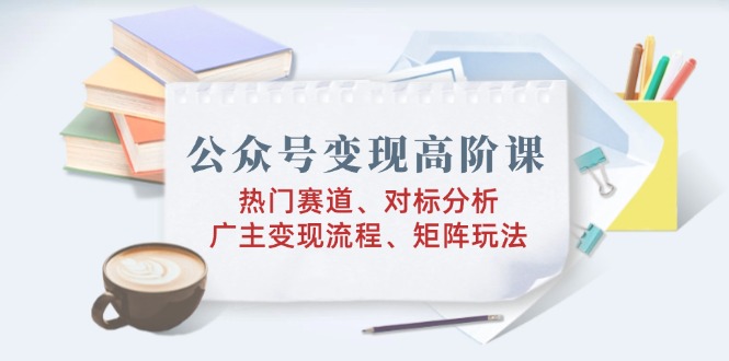 公众号变现高阶课：热门赛道、对标分析、广告主变现流程、矩阵玩法-创新社-资源网-最新项目分享网站