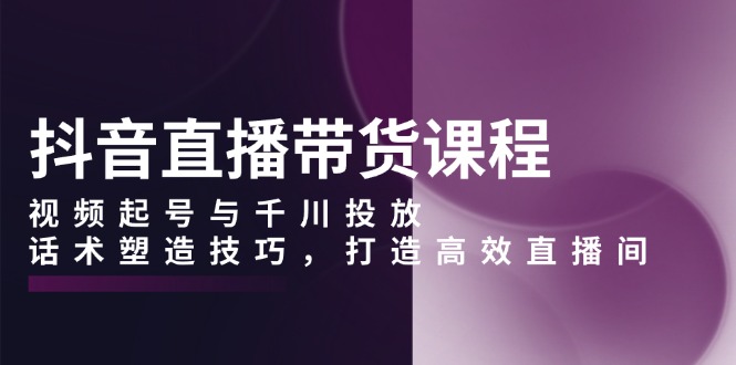 抖音直播带货课程，视频起号与千川投放，话术塑造技巧，打造高效直播间-创新社-资源网-最新项目分享网站