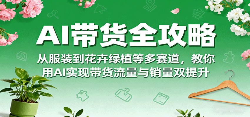 AI带货全攻略，从服装到花卉绿植等多赛道，教你用AI实现带货流量与销量双提升-创新社-资源网-最新项目分享网站