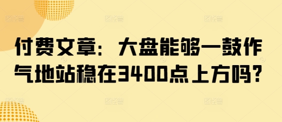 付费文章：大盘能够一鼓作气地站稳在3400点上方吗?-创新社-资源网-最新项目分享网站