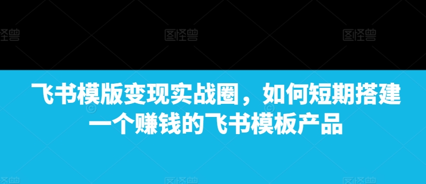 飞书模版变现实战圈，如何短期搭建一个赚钱的飞书模板产品-创新社-资源网-最新项目分享网站